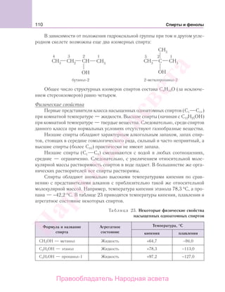 110 Спирты и фенолы
В зависимости от положения гидроксильной группы при том и другом угле-
родном скелете возможны еще два изомерных спирта:
Общее число структурных изомеров спиртов состава С4Н10О (за исключе-
нием стереоизомеров) равно четырем.
Физические свойства
Первые представители класса насыщенных одноатомных спиртов (С1 С11)
при комнатной температуре — жидкости. Высшие спирты (начиная с С12Н25ОН)
при комнатной температуре — твердые вещества. Следовательно, среди спиртов
данного класса при нормальных условиях отсутствуют газообразные вещества.
Низшие спирты обладают характерным алкогольным запахом, запах спир-
тов, стоящих в середине гомологического ряда, сильный и часто неприятный, а
высшие спирты (более С10) практически не имеют запаха.
Низшие спирты (С1 С3) смешиваются с водой в любых соотношениях,
средние — ограниченно. Следовательно, с увеличением относительной моле-
кулярной массы растворимость спиртов в воде падает. В большинстве же орга-
нических растворителей все спирты растворимы.
Спирты обладают аномально высокими температурами кипения по срав-
нению с представителями алканов с приблизительно такой же относительной
молекулярной массой. Например, температура кипения этанола 78,3 °С, а про-
пана — −42,2 °С. В таблице 23 приводятся температуры кипения, плавления и
агрегатное состояние некоторых спиртов.
Таблица 23. Некоторые физические свойства
насыщенных одноатомных спиртов
Формула и название
спирта
Агрегатное
состояние
Температура, °С
кипения плавления
СН3ОН — метанол Жидкость +64,7 −94,0
С2Н5ОН — этанол Жидкость +78,3 −113,0
С3Н7ОН — пропанол-1 Жидкость +97,2 −127,0
Народная
асвета
Правообладатель Народная асвета
 