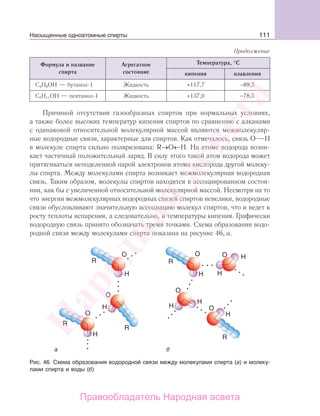 111
Формула и название
спирта
Агрегатное
состояние
Температура, °С
кипения плавления
С4Н9ОН — бутанол-1 Жидкость +117,7 −89,5
С5Н11ОН — пентанол-1 Жидкость +137,0 −78,5
Причиной отсутствия газообразных спиртов при нормальных условиях,
а также более высоких температур кипения спиртов по сравнению с алканами
с одинаковой относительной молекулярной массой являются межмолекуляр-
ные водородные связи, характерные для спиртов. Как отмечалось, связь О Н
в молекуле спирта сильно поляризована: R→О←Н. На атоме водорода возни-
кает частичный положительный заряд. В силу этого такой атом водорода может
притягиваться неподеленной парой электронов атома кислорода другой молеку-
лы спирта. Между молекулами спирта возникает межмолекулярная водородная
связь. Таким образом, молекулы спиртов находятся в ассоциированном состоя-
нии, как бы с увеличенной относительной молекулярной массой. Несмотря на то
что энергии межмолекулярных водородных связей спиртов невелики, водородные
связи обусловливают значительную ассоциацию молекул спиртов, что и ведет к
росту теплоты испарения, а следовательно, и температуры кипения. Графически
водородную связь принято обозначать тремя точками. Схема образования водо-
родной связи между молекулами спирта показана на рисунке 46, а.
Рис. 46. Схема образования водородной связи между молекулами спирта (а) и молеку-
лами спирта и воды (б)
Продолжение
Насыщенные одноатомные спирты
Народная
асвета
Правообладатель Народная асвета
 