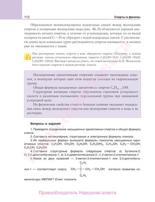 112 Спирты и фенолы
Образованием межмолекулярных водородных связей между молекулами
спиртов и полярными молекулами воды (рис. 46, б) объясняется хорошая рас-
творимость низших спиртов, в отличие от углеводородов, которые из-за малой
полярности связей С Н не образуют с водой водородных связей. С увеличени-
ем длины цепи алкильных групп растворимость спиртов понижается, и октанол
уже не смешивается с водой.
При растворении низших спиртов в воде образуются гидраты. Например, в водном
растворе этанола установлено образование гидратов С2Н5ОН Н2О, С2Н5ОН 3Н2О,
С2Н5ОН 12Н2О. Вам будет интересно узнать, что темой диссертации Д. И. Менделеева
было изучение гидратов в водном растворе этанола.
Насыщенными одноатомными спиртами называют производные алка-
нов, в молекулах которых один атом водорода замещен на гидроксильную
группу.
Общая формула насыщенных одноатомных спиртов СnН2n + 1ОН.
Структурная изомерия спиртов обусловлена строением углеродного
скелета и различным положением гидроксильной группы при одинаковой
углеродной цепи.
На физические свойства спиртов большое влияние оказывает водород-
ная связь между молекулами спиртов или молекулами спиртов и воды в их
растворах.
Вопросы и задания
1. Приведите определение насыщенных одноатомных спиртов и общую формулу
класса.
2. Составьте молекулярную, структурную и электронную формулы этанола.
3. Из приведенных формул выпишите формулы гомологов насыщенных одно-
атомных спиртов: С3Н7ОН, СН3ОН, С3Н5ОН, С2Н4(ОН)2, С7Н15ОН, С6Н5 СН2ОН,
С4Н9ОН, С6Н5ОН.
4. Составьте структурные формулы следующих спиртов: а) бутанола-2;
б) 2,2-диметилбутанола-1; в) 2,4-диметилгексанола-2; г) 2-метил-2-этилпентанола-1.
5. Какое из двух названий — 3-метил-3-этилпентанол-1 или 3,3-диэтилбута-
нол-1 — соответствует спирту 23
2
2
5
2 5
согласно правилам но-
менклатуры ИЮПАК? Ответ поясните.
Народная
асвета
Правообладатель Народная асвета
 