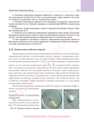 113
6. Составьте структурные формулы первичного, вторичного и третичного спир-
тов, отвечающих составу С4Н10О. Чем по отношению друг к другу являются эти спир-
ты? Поясните, существуют или нет четвертичные спирты.
7. Составьте структурные формулы пяти изомерных насыщенных одноатомных
спиртов состава С6Н14О. Назовите изомеры по номенклатуре ИЮПАК и укажите вид
изомерии.
8. Поясните, почему невозможно получить насыщенный раствор этанола в воде
при температуре 20 °С.
9. Опишите устно механизм образования водородной связи между молекулами
насыщенных одноатомных спиртов и воды при растворении спиртов. Поясните, в чем
состоит отличие межмолекулярной водородной связи от ковалентной связи.
10. Как отражается способность спиртов к образованию водородных связей на
физических свойствах этого класса соединений: температуре кипения, растворимос-
ти в воде, растворяющей способности?
§ 23. Химические свойства спиртов
Характерные реакции спиртов определяются наличием в составе их молекул
гидроксильной группы, атом кислорода которой смещает электронную плот-
ность как от атома водорода, так и от атома углерода. Такая поляризация может
способствовать разрыву связей О Н и С О. Атом водорода в гидроксильной
группе за счет сильной поляризации связи O
δ−
← H
δ+
становится более подвиж-
ным, способным отщепляться в виде протона. В этом случае спирты проявляют
кислотные свойства. В то же время наличие в молекуле спирта атома кисло-
рода, имеющего две неподеленные пары электронов, обусловливает проявление
спиртами свойств оснований. Следовательно, спирты можно рассматривать как
амфотерные соединения, которые могут проявлять как свойства кислот, так
и свойства оснований. Спирты являются слабыми кислотами и в то же время
основаниями средней силы.
Рассмотрим важнейшие химические свойства спиртов на примере алифати-
ческих насыщенных одноатомных
спиртов.
Взаимодействие со щелочными
металлами
При взаимодействии щелоч-
ных металлов (Na, Li) со спиртами
(рис. 47) происходит разрыв связи
Рис. 47. Реакция этанола с натрием
Химические свойства спиртов
Народная
асвета
Правообладатель Народная асвета
 