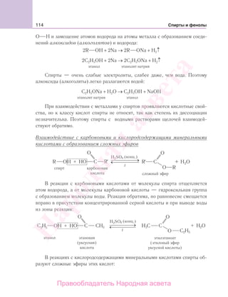 114 Спирты и фенолы
О Н и замещение атомов водорода на атомы металла с образованием соеди-
нений алкоксидов (алкоголятов) и водорода:
2R OH + 2Na → 2R ONa + H2↑
2C2H5OH + 2Na → 2C2H5ONa + H2↑
этанол этанолят натрия
Спирты — очень слабые электролиты, слабее даже, чем вода. Поэтому
алкоксиды (алкоголяты) легко разлагаются водой:
C2H5ONa + H2O → C2H5OH + NaOH
этанолят натрия этанол
При взаимодействии с металлами у спиртов проявляются кислотные свой-
ства, но к классу кислот спирты не относят, так как степень их диссоциации
незначительна. Поэтому спирты с водными растворами щелочей взаимодей-
ствуют обратимо.
Взаимодействие с карбоновыми и кислородсодержащими минеральными
кислотами с образованием сложных эфиров
t
В реакции с карбоновыми кислотами от молекулы спирта отщепляется
атом водорода, а от молекулы карбоновой кислоты — гидроксильная группа
с образованием молекулы воды. Реакция обратима, но равновесие смещается
вправо в присутствии концентрированной серной кислоты и при выводе воды
из зоны реакции:
t
В реакциях с кислородсодержащими минеральными кислотами спирты об-
разуют сложные эфиры этих кислот:
Народная
асвета
Правообладатель Народная асвета
 
