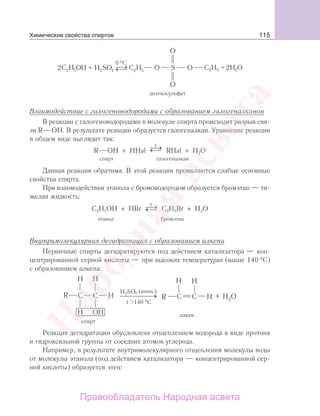 115
2 2S S4
диэтилсульфат
→⎯⎯⎯⎯⎯⎯→⎯⎯⎯⎯⎯⎯
Взаимодействие с галогеноводородами с образованием галогеналканов
В реакции с галогеноводородами в молекуле спирта происходит разрыв свя-
зи R ОН. В результате реакции образуется галогеналкан. Уравнение реакции
в общем виде выглядит так:
R OH + HHal →⎯⎯⎯⎯⎯⎯→⎯⎯⎯⎯⎯⎯
t
RHal + H2O
спирт галогеналкан
Данная реакция обратима. В этой реакции проявляются слабые основные
свойства спирта.
При взаимодействии этанола с бромоводородом образуется бромэтан — тя-
желая жидкость:
C2H5OH + HBr →⎯⎯⎯⎯⎯⎯→⎯⎯⎯⎯⎯⎯
t
C2H5Br + H2O
этанол бромэтан
Внутримолекулярная дегидратация с образованием алкена
Первичные спирты дегидратируются под действием катализатора — кон-
центрированной серной кислоты — при высоких температурах (выше 140 °С)
с образованием алкена:
Реакция дегидратации обусловлена отщеплением водорода в виде протона
и гидроксильной группы от соседних атомов углерода.
Например, в результате внутримолекулярного отщепления молекулы воды
от молекулы этанола (под действием катализатора — концентрированной сер-
ной кислоты) образуется этен:
Химические свойства спиртов
Народная
асвета
Правообладатель Народная асвета
 