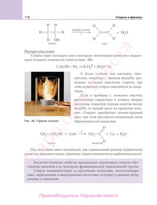 116 Спирты и фенолы
t
Реакции окисления
Спирты горят на воздухе или в кислороде некоптящим пламенем с выделе-
нием большого количества теплоты (рис. 48):
С2Н5ОН + 3О2 → 2СО2↑ + 3Н2О + Q
С более слабым, чем кислород, окис-
лителем, например с оксидом меди(II), про-
исходит частичное окисление спиртов, при
этом первичные спирты окисляются до альде-
гидов.
Если в пробирку с этанолом опустить
раскаленную скрученную в спираль медную
проволоку, покрытую черным налетом оксида
меди(II), то черный налет на проволоке исче-
зает. Спираль приобретает розово-красный
цвет, при этом чувствуется неприятный запах
образовавшегося альдегида:
этанол
Под действием таких окислителей, как подкисленный раствор перманганата
калия или дихромата калия, первичные спирты окисляются до карбоновых кислот.
Кислотно-основные свойства насыщенных одноатомных спиртов обус-
ловлены наличием в их молекулах функциональной гидроксильной группы.
Спирты взаимодействуют со щелочными металлами, галогеноводоро-
дами, карбоновыми и минеральными кислотами; вступают в реакции дегид-
ратации и окисления.
Рис. 48. Горение этанола
Народная
асвета
Правообладатель Народная асвета
 