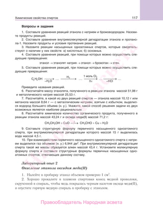 117
Вопросы и задания
1. Составьте уравнения реакций этанола с натрием и бромоводородом. Назови-
те продукты реакций.
2. Составьте уравнения внутримолекулярной дегидратации этанола и пропано-
ла-1. Назовите продукты и условия протекания реакций.
3. Назовите реакции насыщенных одноатомных спиртов, которые свидетель-
ствуют о наличии у них свойств: а) кислотных; б) основных.
4. Составьте уравнения реакций, при помощи которых можно осуществить сле-
дующие превращения:
этанол → этанолят натрия → этанол → бромэтан → этен.
5. Составьте уравнения реакций, при помощи которых можно осуществить сле-
дующие превращения:
C H ОН
–Н О52 … …2H 1 моль Cl2
hν –HCl2
Приведите названия реакций.
6. Рассчитайте массу этанолята, полученного в реакции этанола массой 51,98 г
и металлического натрия массой 25,53 г.
7. Рассчитайте, в какой из двух реакций спиртов — этанола массой 10,12 г или
метанола массой 8,64 г — с металлическим натрием, взятым с избытком, выделил-
ся водород большего объема (н. у.). Укажите, какой способ решения задачи из двух
возможных является наиболее рациональным.
8. Рассчитайте химическое количество органического продукта, полученного в
реакции этанола массой 43,24 г и оксида меди(II) массой 71,2 г:
СН3CH2OH + СuO t
⎯→⎯ СН3CHO + Сu + H2O
9. Составьте структурную формулу первичного насыщенного одноатомного
спирта, при внутримолекулярной дегидратации которого массой 15 г выделилась
вода массой 4,5 г.
10. При взаимодействии первичного насыщенного одноатомного спирта с натри-
ем выделился газ объемом (н. у.) 6,944 дм3
. При внутримолекулярной дегидратации
спирта такой же массы образуется алкен массой 43,4 г. Установите молекулярную
формулу спирта и составьте структурные формулы первичных насыщенных одно-
атомных спиртов, отвечающих данному составу.
Лабораторный опыт 2
Окисление этанола оксидом меди(II)
1. Налейте в пробирку этанол объемом примерно 1 см3
.
2. Хорошо прокалите в пламени спиртовки конец медной проволоки,
скрученной в спираль, чтобы медь покрылась черным налетом оксида меди(II),
и опустите горячую медную спираль в пробирку с этанолом.
Химические свойства спиртов
Народная
асвета
Правообладатель Народная асвета
 