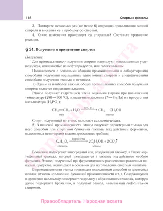 118 Спирты и фенолы
3. Повторите несколько раз (не менее 6) операцию прокаливания медной
спирали и внесения ее в пробирку со спиртом.
4. Какие изменения происходят со спиралью? Составьте уравнение
реакции.
§ 24. Получение и применение спиртов
Получение
Для промышленного получения спиртов используют ненасыщенные угле-
водороды, извлекаемые из нефтепродуктов, или галогеналканы.
Познакомимся с основными общими промышленными и лабораторными
способами получения насыщенных одноатомных спиртов и специфическими
способами получения этанола и метанола.
1) Одним из наиболее важных общих промышленных способов получения
спиртов является гидратация алкенов.
Этанол получают гидратацией этена водяными парами при повышенной
температуре (280—300 °С), повышенном давлении (7—8 мПа) и в присутствии
катализатора (Н3РО4):
СН2 СН2 + Н2О
кат., ,p t
⎯ →⎯⎯⎯⎯ СН3 СН2ОН
этен этанол
Спирт, полученный из этена, называют синтетическим.
2) В пищевой промышленности этанол получают характерным только для
него способом при спиртовом брожении глюкозы под действием ферментов,
выделяемых некоторыми видами дрожжевых грибков:
С6Н12О6
ферменты
⎯ →⎯⎯⎯⎯⎯ 2С2Н5ОН + 2СО2↑
глюкоза этанол
Брожению подвергают виноградный сок, содержащий глюкозу, а также кар-
тофельный крахмал, который превращается в глюкозу под действием особого
фермента. Этанол, полученный при ферментативном расщеплении различных пи-
щевых продуктов, используют в основном для изготовления спиртных напитков.
В промышленности этанол производят гидролизным способом из древесных
опилок, отходов целлюлозно-бумажной промышленности и т. д. Содержащуюся
в древесине целлюлозу подвергают гидролизу с образованием глюкозы, которую
далее подвергают брожению, и получают этанол, называемый гидролизным
спиртом.
Народная
асвета
Правообладатель Народная асвета
 