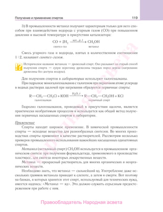 119
3) В промышленности метанол получают характерным только для него спо-
собом при взаимодействии водорода с угарным газом (СО) при повышенном
давлении и высокой температуре в присутствии катализатора:
СО + 2Н СН ОН2 3
кат., p t,
⎯ →⎯⎯⎯
синтез-газ метанол
Смесь угарного газа и водорода, взятых в количественном соотношении
1 2, называют синтез-газом.
Историческое название метанола — древесный спирт. Оно указывает на старый способ
получения спирта — сухую перегонку древесины твердых пород дерева (нагревание
древесины без доступа воздуха).
Для получения спиртов в лаборатории используют галогеналканы.
При гидролизе моногалогеналканов с галогеном при первичном атоме углерода
в водных растворах щелочей при нагревании образуются первичные спирты:
R СН2 СН2Сl + КOH
H O,2 t
⎯ →⎯⎯⎯ R CH2 CH2OH + КCl
галогеналкан первичный спирт
Гидролиз галогеналканов, проводимый в присутствии щелочи, является
практически необратимым процессом и используется как общий метод получе-
ния первичных насыщенных спиртов в лаборатории.
Применение
Спирты находят широкое применение. В химической промышленности
спирты — исходные вещества для разнообразных синтезов. Во многих произ-
водствах спирты применяют в качестве растворителей. Рассмотрим несколько
примеров промышленного использования важнейших насыщенных одноатомных
спиртов.
Метанол (метиловый спирт) СН3ОН используется в промышленном орга-
ническом синтезе при получении формальдегида, применяемого в производстве
пластмасс, для синтеза некоторых лекарственных веществ.
Метанол — прекрасный растворитель для многих органических и неорга-
нических веществ.
Необходимо знать, что метанол — сильнейший яд. Употребление даже не-
скольких граммов метанола приводит к слепоте, а затем и смерти. Вот поэтому
на банках, в которых хранится этот спирт, используемый для технических нужд,
имеется надпись: «Метанол — яд». Это должно служить серьезным предосте-
режением при работе с ним.
Получение и применение спиртов
Народная
асвета
Правообладатель Народная асвета
 