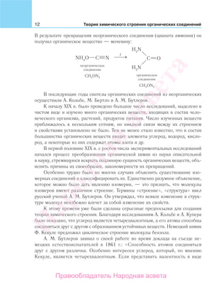 12 Теория химического строения органических соединений
В результате превращения неорганического соединения (цианата аммония) он
получил органическое вещество — мочевину:
В последующие годы синтезы органических соединений из неорганических
осуществили А. Кольбе, М. Бертло и А. М. Бутлеров.
К началу XIX в. было проведено большое число исследований, выделено в
чистом виде и изучено много органических веществ, входящих в состав чело-
веческого организма, растений, продуктов питания. Число изученных веществ
приближалось к нескольким сотням, но никакой связи между их строением
и свойствами установлено не было. Тем не менее стало известно, что в состав
большинства органических веществ входят элементы углерод, водород, кисло-
род, а некоторые из них содержат атомы азота и др.
В первой половине XIX в. с ростом числа экспериментальных исследований
начался процесс преобразования органической химии из науки описательной
в науку, стремящуюся вскрыть подлинную сущность органических веществ, объ-
яснить причины их своеобразия, закономерности их превращений.
Особенно трудно было во многих случаях объяснить существование изо-
мерных соединений и классифицировать их. Единственно разумное объяснение,
которое можно было дать явлению изомерии, — это признать, что молекулы
изомеров имеют различное строение. Термины «строение», «структура» ввел
русский ученый А. М. Бутлеров. Он утверждал, что всякое изменение в струк-
туре молекул неизбежно влечет за собой изменение их свойств.
К этому времени уже были сделаны серьезные предпосылки для создания
теории химического строения. Благодаря исследованиям А. Кольбе и А. Купера
было показано, что углерод является четырехвалентным, а его атомы способны
соединяться друг с другом с образованием устойчивых веществ. Немецкий химик
Ф. Кекуле предложил циклическое строение молекулы бензола.
А. М. Бутлеров заявил о своей работе во время доклада на съезде не-
мецких естествоиспытателей в 1861 г.: «Способность атомов соединяться
друг с другом различна. Особенно интересен углерод, который, по мнению
Кекуле, является четырехвалентным. Если представить валентность в виде
Народная
асвета
Правообладатель Народная асвета
 