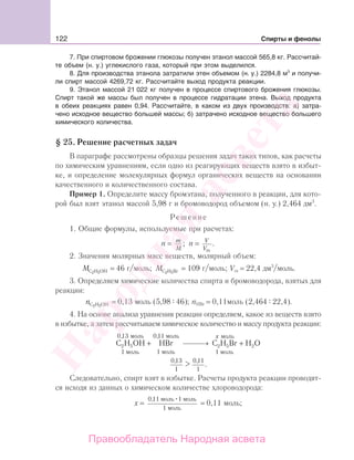 122 Спирты и фенолы
7. При спиртовом брожении глюкозы получен этанол массой 565,8 кг. Рассчитай-
те объем (н. у.) углекислого газа, который при этом выделился.
8. Для производства этанола затратили этен объемом (н. у.) 2284,8 м3
и получи-
ли спирт массой 4269,72 кг. Рассчитайте выход продукта реакции.
9. Этанол массой 21 022 кг получен в процессе спиртового брожения глюкозы.
Спирт такой же массы был получен в процессе гидратации этена. Выход продукта
в обеих реакциях равен 0,94. Рассчитайте, в каком из двух производств: а) затра-
чено исходное вещество большей массы; б) затрачено исходное вещество большего
химического количества.
§ 25. Решение расчетных задач
В параграфе рассмотрены образцы решения задач таких типов, как расчеты
по химическим уравнениям, если одно из реагирующих веществ взято в избыт-
ке, и определение молекулярных формул органических веществ на основании
качественного и количественного состава.
Пример 1. Определите массу бромэтана, полученного в реакции, для кото-
рой был взят этанол массой 5,98 г и бромоводород объемом (н. у.) 2,464 дм3
.
Решение
1. Общие формулы, используемые при расчетах:
n = m
M
; n = V
Vm
.
2. Значения молярных масс веществ, молярный объем:
MС Н ОН2 5
= 46 г/моль; MС Н Br2 5
= 109 г/моль; Vm = 22,4 дм3
/моль.
3. Определяем химические количества спирта и бромоводорода, взятых для
реакции:
nС Н OH2 5
= 0,13 моль (5,98 46); nHBr = 0,11моль (2,464 22,4).
4. На основе анализа уравнения реакции определяем, какое из веществ взято
в избытке, а затем рассчитываем химическое количество и массу продукта реакции:
C H OH HBr2 5
моль
моль
моль
моль
1
0 13
1
0 11, ,
+ ⎯ →⎯⎯ C H Br H O2 5 2
моль
моль
1
x
+
0 13
1
0 11
1
, ,
.
Следовательно, спирт взят в избытке. Расчеты продукта реакции проводят-
ся исходя из данных о химическом количестве хлороводорода:
х =
0 11 1
1
, моль моль
моль
= 0,11 моль;
Народная
асвета
Правообладатель Народная асвета
 