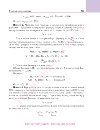 123
nС Н Br2 5
= 0,11 моль; mС Н Br2 5
= 11,99 г (0,11 109).
Ответ: mС Н Br2 5
= 11,99 г.
Пример 2. Массовая доля углерода в насыщенном одноатомном спирте
равна 0,6. Определите молекулярную формулу спирта. Составьте структурные
формулы возможных изомеров и назовите их по номенклатуре ИЮПАК.
Решение
1. Для решения задачи используем общую формулу w
m
mэ
э
вещ
= и общую
формулу насыщенных одноатомных спиртов СnH2n + 2O. Расчеты проводим, исхо-
дя из массы углерода в спирте химическим количеством 1 моль и массы спирта
химическим количеством 1 моль.
Mr(C) = 12; Mr(H) = 1; Mr(O) = 16;
Mr(CnH2n + 2O) = 12n + 2n + 2 + 16 = 14n + 18;
0,6 = 12
14 18
n
n +
, откуда n = 3.
2. Определяем формулу искомого спирта.
Общая формула СnH2n + 2O, следовательно, при n = 3 молекулярная фор-
мула спирта — С3Н8О.
Изомеры:
СН3 СН2 СН2ОН — пропанол-1;
СН3 СН(ОН) СН3 — пропанол-2.
Ответ: С3Н8О.
Пример 3. В результате ряда последовательных реакций из алкана массой
69,6 г получен первичный насыщенный одноатомный спирт массой 88,8 г с тем
же числом атомов углерода в молекуле, что и у алкана (алкан → галогенал-
кан → насыщенный одноатомный спирт). Определите молекулярную формулу
спирта и составьте формулы структурных изомеров.
Решение
1. Из алкана химическим количеством 1 моль получают спирт химическим
количеством 1 моль:
СnH2n + 2 → СnH2n + 2O
1 моль 1 моль
Решение расчетных задач
Народная
асвета
Правообладатель Народная асвета
 