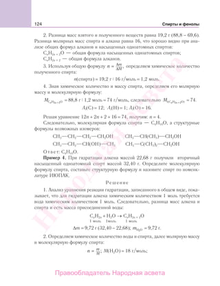 124 Спирты и фенолы
2. Разница масс взятого и полученного веществ равна 19,2 г (88,8 − 69,6).
Разница молярных масс спирта и алкана равна 16, что хорошо видно при ана-
лизе общих формул алканов и насыщенных одноатомных спиртов:
СnH2n + 2O — общая формула насыщенных одноатомных спиртов;
СnH2n + 2 — общая формула алканов.
3. Используя общую формулу n m
M
= Δ
Δ
, определяем химическое количество
полученного спирта:
n(спирта) = 19,2 г 16 г/моль = 1,2 моль.
4. Зная химическое количество и массу спирта, определяем его молярную
массу и молекулярную формулу:
M n nC H O2 +2
= 88,8 г 1,2 моль = 74 г/моль, следовательно M n nr(C H O)2 +2
= 74.
Ar(C) = 12; Ar(H) = 1; Ar(O) = 16.
Решая уравнение 12п + 2п + 2 + 16 = 74, получим: n = 4.
Следовательно, молекулярная формула спирта — С4Н10О, а структурные
формулы возможных изомеров:
СН3 СН2 СН2 СН2ОН СН3 СН(СН3) СН2ОН
СН3 СН2 СН(ОН) СН3 СН3 С(СН3)2 СН2ОН
Ответ: С4Н10О.
Пример 4. При гидратации алкена массой 22,68 г получили вторичный
насыщенный одноатомный спирт массой 32,40 г. Определите молекулярную
формулу спирта, составьте структурную формулу и назовите спирт по номенк-
латуре ИЮПАК.
Решение
1. Анализ уравнения реакции гидратации, записанного в общем виде, пока-
зывает, что для гидратации алкена химическим количеством 1 моль требуется
вода химическим количеством 1 моль. Следовательно, разница масс алкена и
спирта и есть масса присоединенной воды:
CnH2n + H2O → CnH2n + 2O
1 моль 1моль 1 моль
Δm = 9,72 г (32,40 − 22,68); mH O2
= 9,72 г.
2. Определяем химическое количество воды и спирта, далее молярную массу
и молекулярную формулу спирта:
n m
M
= ; М(Н2О) = 18 г/моль;
Народная
асвета
Правообладатель Народная асвета
 