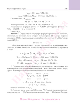 125
nH О2
= 0,54 моль (9,72 : 18);
nROH = 0,54 моль, MROH = 60 г/моль (32,40 : 0,54).
Следовательно, M n nr(C H O)2 +2
= 60.
Ar(C) = 12; Ar(H) = 1; Ar(O) = 16.
Решая уравнение 12п + 2п + 2 + 16 = 60, получим: n = 3.
Молекулярная формула спирта — С3Н8О, структурная формула —
СН3 СН(ОН) СН3, пропанол-2.
Ответ: С3Н8О.
Пример 5. Определите молекулярную формулу органического вещества,
относительная плотность паров которого по гелию равна 22, если при сгорании
его массой 19,36 г образовались углекислый газ объемом (н. у.) 24,64 дм3
и вода
массой 23,76 г.
Решение
1. Определяем молярную массу неизвестного вещества, его химическое ко-
личество, а также химические количества образовавшихся оксида углерода(IV)
и воды:
n m
M
= ; n V
V
=
m
; D
M
MHe = вещ
Не
; МHе = 4 г/моль;
Мвещ = 88 г/моль (4 22); nвещ = 0,22 моль (19,36 88);
MH O2
= 18 г/моль; nH O2
= 1,32 моль (23,76 18);
Vm = 22,4 дм3
/моль; nCO2
= 1,1 моль (24,64 : 22,4).
2. Проанализируем схему реакции горения вещества, предположив, что
сожгли углеводород химическим количеством 1 моль. На основе данных о про-
дуктах реакции рассчитаем количественный состав вещества:
0,22 моль 1,1 моль 1,32 моль
CxHy + O2 → хCO2 +
y
2
H2O
1 моль х моль
y
2
моль
х = 5 ⇒ nCO2
= 5 моль и nС = 5 моль;
у = 12 ⇒ nН = 12 моль.
Формула вещества — С5Н12.
3. Молярная масса вещества С5Н12 равна 72 г/моль, а молярная масса ис-
комого вещества — 88 г/моль, разница молярных масс — 16 г/моль. Следова-
Решение расчетных задач
Народная
асвета
Правообладатель Народная асвета
 