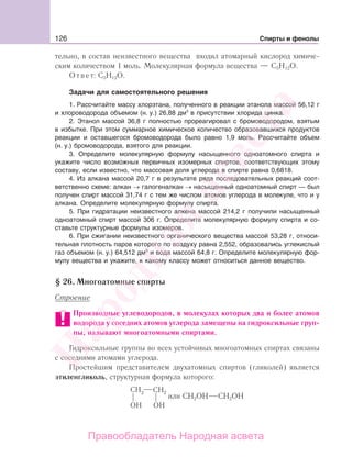 126 Спирты и фенолы
тельно, в состав неизвестного вещества входил атомарный кислород химиче-
ским количеством 1 моль. Молекулярная формула вещества — С5Н12О.
Ответ: С5Н12О.
Задачи для самостоятельного решения
1. Рассчитайте массу хлорэтана, полученного в реакции этанола массой 56,12 г
и хлороводорода объемом (н. у.) 26,88 дм3
в присутствии хлорида цинка.
2. Этанол массой 36,8 г полностью прореагировал с бромоводородом, взятым
в избытке. При этом суммарное химическое количество образовавшихся продуктов
реакции и оставшегося бромоводорода было равно 1,9 моль. Рассчитайте объем
(н. у.) бромоводорода, взятого для реакции.
3. Определите молекулярную формулу насыщенного одноатомного спирта и
укажите число возможных первичных изомерных спиртов, соответствующих этому
составу, если известно, что массовая доля углерода в спирте равна 0,6818.
4. Из алкана массой 20,7 г в результате ряда последовательных реакций соот-
ветственно схеме: алкан → галогеналкан → насыщенный одноатомный спирт — был
получен спирт массой 31,74 г с тем же числом атомов углерода в молекуле, что и у
алкана. Определите молекулярную формулу спирта.
5. При гидратации неизвестного алкена массой 214,2 г получили насыщенный
одноатомный спирт массой 306 г. Определите молекулярную формулу спирта и со-
ставьте структурные формулы изомеров.
6. При сжигании неизвестного органического вещества массой 53,28 г, относи-
тельная плотность паров которого по воздуху равна 2,552, образовались углекислый
газ объемом (н. у.) 64,512 дм3
и вода массой 64,8 г. Определите молекулярную фор-
мулу вещества и укажите, к какому классу может относиться данное вещество.
§ 26. Многоатомные спирты
Строение
Производные углеводородов, в молекулах которых два и более атомов
водорода у соседних атомов углерода замещены на гидроксильные груп-
пы, называют многоатомными спиртами.
Гидроксильные группы во всех устойчивых многоатомных спиртах связаны
с соседними атомами углерода.
Простейшим представителем двухатомных спиртов (гликолей) является
этиленгликоль, структурная формула которого:
или СН2ОН СН2ОН
Народная
асвета
Правообладатель Народная асвета
 