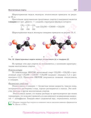 127
Шаростержневая модель молекулы этиленгликоля приведена на рисун-
ке 50, а.
Простейшим представителем трехатомных спиртов (глицеринов) является
глицерин (от греч. glykeros — сладкий), структурная формула которого:
или CН2OH СНОН СН2ОН
Шаростержневая модель молекулы глицерина приведена на рисунке 50, б.
Рис. 50. Шаростержневые модели молекул этиленгликоля (а) и глицерина (б)
На примере этих двух спиртов вы познакомитесь с основными характерис-
тиками многоатомных спиртов.
Номенклатура
По номенклатуре ИЮПАК двухатомный спирт СН2ОН СН2ОН и трех-
атомный спирт CН2OH СНОН СН2ОН называют этандиол-1,2 и про-
пантриол-1,2,3. Правилами ИЮПАК допускаются названия этиленгликоль
и глицерин.
Физические свойства
Этиленгликоль и глицерин — бесцветные вязкие жидкости, тяжелее воды,
неограниченно растворимы в воде, хорошо растворяются в этаноле. Эти свой-
ства присущи и другим многоатомным спиртам.
Этиленгликоль ядовит, его водные растворы не кристаллизуются при низких
температурах, что позволяет применять его как компонент незамерзающих жидкос-
тей — антифризов. Глицерин имеет сладковатый вкус, гигроскопичен, нелетуч.
Впервые глицерин был получен из оливкового масла шведским химиком и фармацевтом
К. Шееле в 1783 г.
Многоатомные спирты
Народная
асвета
Правообладатель Народная асвета
 