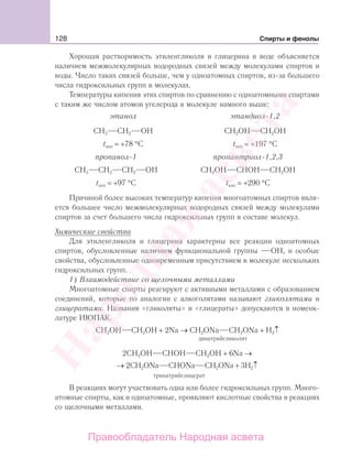 128 Спирты и фенолы
Хорошая растворимость этиленгликоля и глицерина в воде объясняется
наличием межмолекулярных водородных связей между молекулами спиртов и
воды. Число таких связей больше, чем у одноатомных спиртов, из-за большего
числа гидроксильных групп в молекулах.
Температуры кипения этих спиртов по сравнению с одноатомными спиртами
с таким же числом атомов угелерода в молекуле намного выше:
этанол этандиол-1,2
CН3 СН2 ОН CН2OH СН2ОН
tкип = +78 °С tкип = +197 °С
пропанол-1 пропантриол-1,2,3
CН3 СН2 СН2 ОН CН2OH СНОН СН2ОН
tкип = +97 °С tкип = +290 °С
Причиной более высоких температур кипения многоатомных спиртов явля-
ется большее число межмолекулярных водородных связей между молекулами
спиртов за счет большего числа гидроксильных групп в составе молекул.
Химические свойства
Для этиленгликоля и глицерина характерны все реакции одноатомных
спиртов, обусловленные наличием функциональной группы ОН, и особые
свойства, обусловленные одновременным присутствием в молекуле нескольких
гидроксильных групп.
1) Взаимодействие со щелочными металлами
Многоатомные спирты реагируют с активными металлами с образованием
соединений, которые по аналогии с алкоголятами называют гликолятами и
глицератами. Названия «гликоляты» и «глицераты» допускаются в номенк-
латуре ИЮПАК.
СН2ОН СН2ОН + 2Na → CH2ОNa CH2ONa + H2↑
динатрийгликолят
2СН2ОН СНОН СН2ОН + 6Na →
→ 2CH2ONa CHONa CH2ONa + 3H2↑
тринатрийглицерат
В реакциях могут участвовать одна или более гидроксильных групп. Много-
атомные спирты, как и одноатомные, проявляют кислотные свойства в реакциях
со щелочными металлами.
Народная
асвета
Правообладатель Народная асвета
 