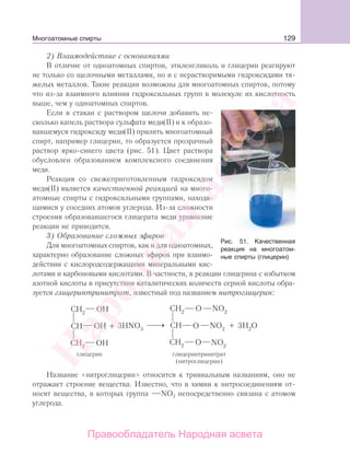 129
2) Взаимодействие с основаниями
В отличие от одноатомных спиртов, этиленгликоль и глицерин реагируют
не только со щелочными металлами, но и с нерастворимыми гидроксидами тя-
желых металлов. Такие реакции возможны для многоатомных спиртов, потому
что из-за взаимного влияния гидроксильных групп в молекуле их кислотность
выше, чем у одноатомных спиртов.
Если в стакан с раствором щелочи добавить не-
сколько капель раствора сульфата меди(II) и к образо-
вавшемуся гидроксиду меди(II) прилить многоатомный
спирт, например глицерин, то образуется прозрачный
раствор ярко-синего цвета (рис. 51). Цвет раствора
обусловлен образованием комплексного соединения
меди.
Реакция со свежеприготовленным гидроксидом
меди(II) является качественной реакцией на много-
атомные спирты с гидроксильными группами, находя-
щимися у соседних атомов углерода. Из-за сложности
строения образовавшегося глицерата меди уравнение
реакции не приводится.
3) Образование сложных эфиров
Для многоатомных спиртов, как и для одноатомных,
характерно образование сложных эфиров при взаимо-
действии с кислородсодержащими минеральными кис-
лотами и карбоновыми кислотами. В частности, в реакции глицерина с избытком
азотной кислоты в присутствии каталитических количеств серной кислоты обра-
зуется глицеринтринитрат, известный под названием нитроглицерин:
Название «нитроглицерин» относится к тривиальным названиям, оно не
отражает строение вещества. Известно, что в химии к нитросоединениям от-
носят вещества, в которых группа NО2 непосредственно связана с атомом
углерода.
Рис. 51. Качественная
реакция на многоатом-
ные спирты (глицерин)
Многоатомные спирты
Народная
асвета
Правообладатель Народная асвета
 