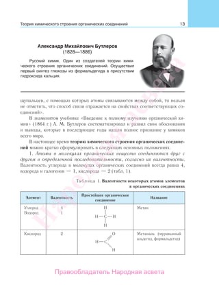13
щупальцев, с помощью которых атомы связываются между собой, то нельзя
не отметить, что способ связи отражается на свойствах соответствующих со-
единений».
В знаменитом учебнике «Введение к полному изучению органической хи-
мии» (1864 г.) А. М. Бутлеров систематизировал и развил свои обоснования
и выводы, которые в последующие годы нашли полное признание у химиков
всего мира.
В настоящее время теорию химического строения органических соедине-
ний можно кратко сформулировать в следующих основных положениях.
1. Атомы в молекулах органических веществ соединяются друг с
другом в определенной последовательности, согласно их валентности.
Валентность углерода в молекулах органических соединений всегда равна 4,
водорода и галогенов — 1, кислорода — 2 (табл. 1).
Таблица 1. Валентности некоторых атомов элементов
в органических соединениях
Элемент Валентность
Простейшее органическое
соединение
Название
Углерод
Водород
4
1
Метан
Кислород 2 Метаналь (муравьиный
альдегид, формальдегид)
Александр Михайлович Бутлеров
(1828—1886)
Русский химик. Один из создателей теории хими-
ческого строения органических соединений. Осуществил
первый синтез глюкозы из формальдегида в присутствии
гидроксида кальция.
Теория химического строения органических соединений
Народная
асвета
Правообладатель Народная асвета
 