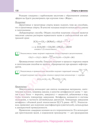 130 Спирты и фенолы
Реакцию глицерина с карбоновыми кислотами с образованием сложных
эфиров вы будете рассматривать при изучении темы «Жиры».
Получение
Двухатомные и трехатомные спирты можно получать теми же способами,
что и одноатомные спирты. В качестве исходных веществ используются алкены
и галогеналканы.
Лабораторные способы. Общим способом получения гликолей является
окисление алкенов раствором перманганата калия в слабощелочной или ней-
тральной среде:
3СН2 СН2 + 2KMnO4 + 4Н2O
5 C°
⎯ →
этен
⎯→⎯ 3CH2OH CH2OH + 2MnO2 + 2KOH
этандиол-1,2 (этиленгликоль)
Этиленгликоль также получают гидролизом соответствующего дигалогеналкана:
CH2Cl CH2Cl + 2KOH
Н2О
t
CH2OH CH2OH + 2KCl
Промышленные способы. Глицерин получают в процессе гидролиза жиров
и синтетическим способом из пропена, образующегося при крекинге нефтепро-
дуктов.
Этиленгликоль в промышленных масштабах получают гидратацией эпоксида
О
,
который получают при окислении этилена в присутствии катализатора — серебра:
О
2CH2 2 22CH +O
Ag
Применение
Этиленгликоль используют для синтеза полимерных материалов, синте-
тических волокон, например лавсана; в качестве антифризов (от анти — про-
тив и англ. freeze — морозить, замерзать) — жидкостей, добавляемых в воду,
чтобы понизить температуру замерзания. Антифризы заливаются в системы
охлаждения, в частности автомобильных двигателей. Температура замерзания
антифриза с объемной долей этиленгликоля 52,5 % равна −40 °С. Этиленгли-
коль применяют для получения пластификаторов (смягчителей), используемых
в лакокрасочной промышленности.
Применение глицерина основано на его гигроскопичности. Его используют
для приготовления мазей, в кожевенном производстве — для предохранения
Народная
асвета
Правообладатель Народная асвета
 