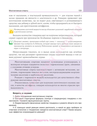 131
кож от высыхания, в текстильной промышленности — для отделки тканей с
целью придания им мягкости и эластичности и др. Глицерин применяют при
изготовлении косметики, где он играет роль смягчающего и успокаивающего
средства; как добавку к зубной пасте, клеям, чтобы предохранить их от быстрого
высыхания; для приготовления антифризов.
Незамерзание клеточной жидкости иногда объясняют усиленной выработкой глицерина
в растительных клетках.
Большое количество глицерина идет на получение нитроглицерина, который
служит сырьем при производстве бездымных порохов и динамита.
Получают динамит, пропитывая особый сорт глины — кизельгур — нитроглицерином.
Динамит был изобретен А. Нобелем, который завещал часть прибыли своих заводов по
производству динамита на выплату Нобелевских премий за выдающиеся достижения в
науке и литературе.
Нитроглицерин токсичен, но в малых дозах используется как лечебное
средство, так как расширяет кровеносные сосуды сердечной мышцы и тем са-
мым улучшает кровоснабжение сердца.
Многоатомными спиртами называют производные углеводородов, в
молекулах которых содержится несколько гидроксильных групп, связанных
с соседними атомами углерода.
Многоатомные спирты взаимодействуют с активными металлами, ще-
лочами, гидроксидами тяжелых металлов, кислородсодержащими неоргани-
ческими кислотами и карбоновыми кислотами.
Реакция с гидроксидом меди(II) используется для качественного обна-
ружения многоатомных спиртов.
Этиленгликоль применяют для получения синтетического волокна лав-
сан, в качестве антифриза; глицерин используется во многих отраслях про-
мышленности.
Вопросы и задания
1. Дайте определение многоатомным спиртам.
2. Составьте структурные формулы (полную и сокращенную) глицерина и эти-
ленгликоля. Назовите функциональную группу.
3. Охарактеризуйте физические свойства глицерина и укажите области его при-
менения.
4. С помощью какой реакции можно распознать, в какой из двух пробирок со
спиртами (этанолом и глицерином) находится многоатомный спирт? Каким визуаль-
ным эффектом сопровождается реакция?
Многоатомные спирты
Народная
асвета
Правообладатель Народная асвета
 