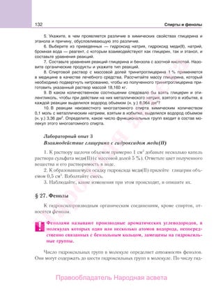132 Спирты и фенолы
5. Укажите, в чем проявляется различие в химических свойствах глицерина и
этанола и причину, обусловливающую это различие.
6. Выберите из приведенных — гидроксид натрия, гидроксид меди(II), натрий,
бромная вода — реагент, с которым взаимодействуют как глицерин, так и этанол, и
составьте уравнения реакций.
7. Составьте уравнения реакций глицерина и бензола с азотной кислотой. Назо-
вите органические продукты и укажите тип реакций.
8. Спиртовой раствор с массовой долей тринитроглицерина 1 % применяется
в медицине в качестве лечебного средства. Рассчитайте массу глицерина, который
необходимо подвергнуть нитрованию, чтобы из полученного тринитроглицерина при-
готовить указанный раствор массой 18,160 кг.
9. В каком количественном соотношении следовало бы взять глицерин и эти-
ленгликоль, чтобы при действии на них металлического натрия, взятого в избытке, в
каждой реакции выделился водород объемом (н. у.) 8,064 дм3
?
10. В реакции неизвестного многоатомного спирта химическим количеством
0,1 моль с металлическим натрием, взятым в избытке, выделился водород объемом
(н. у.) 3,36 дм3
. Определите, какое число функциональных групп входит в состав мо-
лекул этого многоатомного спирта.
Лабораторный опыт 3
Взаимодействие глицерина с гидроксидом меди(II)
1. К раствору щелочи объемом примерно 1 см3
добавьте несколько капель
раствора сульфата меди(II) (с массовой долей 5 %). Отметьте цвет полученного
вещества и его растворимость в воде.
2. К образовавшемуся осадку гидроксида меди(II) прилейте глицерин объ-
емом 0,5 см3
. Взболтайте смесь.
3. Наблюдайте, какие изменения при этом происходят, и опишите их.
§ 27. Фенолы
К гидроксилпроизводным органическим соединениям, кроме спиртов, от-
носятся фенолы.
Фенолами называют производные ароматических углеводородов, в
молекулах которых один или несколько атомов водорода, непосред-
ственно связанных с бензольным кольцом, замещены на гидроксиль-
ные группы.
Число гидроксильных групп в молекуле определяет атомность фенолов.
Они могут содержать до шести гидроксильных групп в молекуле. По числу гид-
Народная
асвета
Правообладатель Народная асвета
 