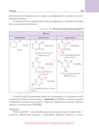 133
роксильных групп фенолы, как и спирты, классифицируют как одно- и много-
атомные фенолы.
В таблице 24 для ознакомления приведены формулы и названия некоторых
фенолов различной атомности.
Таблица 24. Отдельные представители фенолов
Фенолы
одноатомные двухатомные трехатомные
С6Н5ОН
фенол
С6Н4(ОН)2
1,2-дигидроксибензол
(пирокатехин)
С6Н4(ОН)2
1,3-дигидроксибензол
(резорцин)
С6Н4(ОН)2
1,4-дигидроксибензол (гидро-
хинон)
С6Н3(ОН)3
1,2,3-тригидроксибензол
(пирогаллол)
С6Н3(ОН)3
1,3,5-тригидроксибензол
(флороглюцин)
В данном курсе органической химии вы познакомитесь со строением и свой-
ствами одного представителя класса — фенолом (С6Н5ОН), от названия которого
и происходит название всего класса — фенолы. Тривиальное название «фенол»
принято в номенклатуре ИЮПАК.
Строение
Фенол С6Н5ОН — простейший представитель класса. Группу атомов С6Н5
называют фенильной группой. Структурная формула фенола в основ-
Фенолы
Народная
асвета
Правообладатель Народная асвета
 