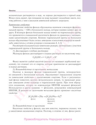 135
незначительно растворяется в воде, но хорошо растворяется в горячей воде.
Фенол очень ядовит, при попадании на кожу вызывает сильнейшие ожоги, поэ-
тому работать с ним в школьном химическом кабинете запрещено.
Химические свойства
Химические свойства фенола обусловлены наличием в молекуле функцио-
нальной группы ОН и бензольного кольца, которые взаимно влияют друг на
друга. В молекуле фенола бензольное кольцо влияет на гидроксильную группу,
что проявляется в повышенной кислотности фенола по сравнению с насыщен-
ными одноатомными спиртами. Влияние гидроксильной группы на бензольное
кольцо обусловливает более легкое замещение в нем атомов водорода на какой-
либо заместитель у атомов углерода в положениях 2, 4, 6.
Рассмотрим последовательно химические реакции, протекающие с участием
гидроксильной группы и бензольного кольца.
1) Диссоциация в водных растворах
Молекулы фенола диссоциируют в водных растворах по кислотному типу:
С6Н5ОН ⎯→⎯⎯→⎯ С6Н5О–
+ Н+
Фенол является слабой кислотой (иногда его называют карболовой кис-
лотой), что отличает его от спиртов, которые практически не диссоциируют
в водных растворах.
2) Взаимодействие со щелочными металлами
Наличие в молекуле фенола гидроксильной группы, непосредствен-
но связанной с бензольным кольцом, обусловливает определенное сходство
по химическим свойствам с одноатомными спиртами. Если в расплавлен-
ный фенол поместить кусочек металлического натрия, то происходит реак-
ция замещения атома водорода в гидроксильной группе. При этом образу-
ется соединение, которое по номенклатуре ИЮПАК называют феноксид.
Используется и другое название — фенолят, допускаемое номенклатурой
ИЮПАК. В реакции со щелочными металлами фенол проявляет кислотные
свойства:
2С6Н5ОН + 2Na → 2C6H5ONa + H2↑
фенол феноксид
(фенолят)
натрия
3) Взаимодействие со щелочами
Кислотные свойства у фенола, как вам известно, выражены сильнее, чем
у одноатомных насыщенных спиртов. Поэтому, в отличие от них, фенол реаги-
Фенолы
Народная
асвета
Правообладатель Народная асвета
 