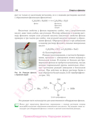 136 Спирты и фенолы
рует не только со щелочными металлами, но и с водными растворами щелочей
с образованием феноксидов (фенолятов):
С6Н5ОН + NaOH ⎯→⎯ C6H5ONa + Н2О
фенол феноксид
(фенолят)
натрия
Кислотные свойства у фенола выражены слабее, чем у неорганических
кислот, даже таких слабых, как угольная. Поэтому добавление к водному раст-
вору фенолята натрия соли угольной кислоты (кислотные свойства фенола
примерно в три тысячи раз слабее, чем угольной кислоты) приводит к образо-
ванию фенола. Образуется фенол и при добавлении
к водному раствору фенолята сильных минеральных
кислот:
С6H5ONa + HCl → C6H5OH↓ + NaCl
4) Галогенирование
Реакции галогенирования, в частности бромиро-
вания, протекают с замещением атомов водорода в
бензольном кольце. В отличие от бензола для бро-
мирования фенола не требуется катализатор, так как
влияние гидроксильной группы значительно облег-
чает протекание реакций замещения в бензольном
кольце. При действии на фенол раствора брома в
воде образуется белый осадок 2,4,6-трибромфено-
ла (рис. 54):
2
4
6
H O2
⎯ →⎯⎯ + 3HBr
2,4,6-трибромфенол
+ 3Br
Эта реакция часто используется для качественного обнаружения фенола.
Фенол дает характерное фиолетовое окрашивание с водным раствором хлорида
железа(III) вследствие образования комплексной соли железа. Эту реакцию также ис-
пользуют для обнаружения фенола и относят к цветной качественной реакции.
Рис. 54. Реакция фенола
с бромной водой
Народная
асвета
Правообладатель Народная асвета
 