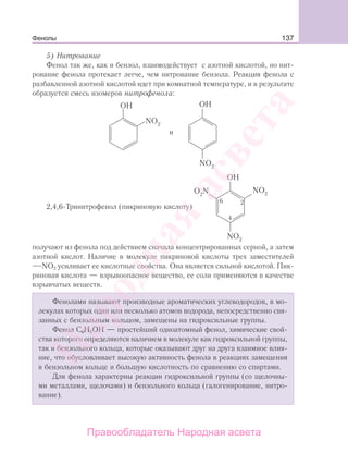 137
5) Нитрование
Фенол так же, как и бензол, взаимодействует с азотной кислотой, но нит-
рование фенола протекает легче, чем нитрование бензола. Реакция фенола с
разбавленной азотной кислотой идет при комнатной температуре, и в результате
образуется смесь изомеров нитрофенола:
и
2,4,6-Тринитрофенол (пикриновую кислоту)
2
4
6
получают из фенола под действием сначала концентрированных серной, а затем
азотной кислот. Наличие в молекуле пикриновой кислоты трех заместителей
NO2 усиливает ее кислотные свойства. Она является сильной кислотой. Пик-
риновая кислота — взрывоопасное вещество, ее соли применяются в качестве
взрывчатых веществ.
Фенолами называют производные ароматических углеводородов, в мо-
лекулах которых один или несколько атомов водорода, непосредственно свя-
занных с бензольным кольцом, замещены на гидроксильные группы.
Фенол С6Н5ОН — простейший одноатомный фенол, химические свой-
ства которого определяются наличием в молекуле как гидроксильной группы,
так и бензольного кольца, которые оказывают друг на друга взаимное влия-
ние, что обусловливает высокую активность фенола в реакциях замещения
в бензольном кольце и большую кислотность по сравнению со спиртами.
Для фенола характерны реакции гидроксильной группы (со щелочны-
ми металлами, щелочами) и бензольного кольца (галогенирование, нитро-
вание).
Фенолы
Народная
асвета
Правообладатель Народная асвета
 