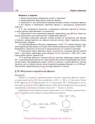 138 Спирты и фенолы
Вопросы и задания
1. Какие органические соединения относят к фенолам?
2. Охарактеризуйте физические свойства фенола.
3. Разъясните, в чем заключается взаимное влияние атомов в молекуле фенола.
4. Что общего в химических свойствах фенола и насыщенных одноатомных
спиртов?
5. В чем проявляется различие в химических свойствах фенола и этанола,
и какая причина обусловливает это различие?
6. Перечислите типы химических реакций, характерных для фенола. Какая ре-
акция используется для качественного определения фенола?
7. Составьте уравнения реакций, указав условия их протекания, для фенола
и бензола, выбрав реагенты из перечня: азотная кислота, бром, гидроксид натрия,
бромная вода, водород.
8. К раствору фенола в бензоле, содержащем 1,3244 1023
молекул фенола, при-
лили водный раствор брома, в котором число молекул брома было равно 4,0334 1023
.
Определите, полностью ли вступил в реакцию фенол или остался в растворе.
9. Рассчитайте массу фенолята калия, полученного в реакции фенола массой
2,83 г с раствором гидроксида калия объемом 10 см3
(плотность 1,226 г/см3
) с мас-
совой долей щелочи, равной 0,24.
10. К раствору фенола в этаноле прилили раствор гидроксида натрия массой
38 г с массовой долей щелочи 0,2, необходимой для полного взаимодействия компо-
нентов смеси. При добавлении натрия, взятого в избытке, к смеси фенола в этаноле
такой же, как и в первом случае, массы выделился водород объемом (н. у.) 5,264 дм3
.
Рассчитайте первоначальную массу раствора фенола в этаноле.
§ 28. Получение и применение фенола
Получение
Одним из основных промышленных методов получения фенола являет-
ся кумольный метод. Он был разработан в 40-е гг. XX в. в Советском Союзе
Р. Ю. Удрисом, Б. Д. Кружаловым, П. С. Сергеевым, М. С. Немцовым и до на-
ших дней не утратил своей эффективности. Для получения фенола используются
экономически выгодные исходные вещества — бензол и пропен.
Упрощенно синтез фенола можно представить так. Сначала в реакции бен-
зола с пропеном синтезируют изопропилбензол (кумол):
+ СH3 CH CH2
H PO3 4
⎯ →⎯⎯⎯
пропен
Народная
асвета
Правообладатель Народная асвета
 