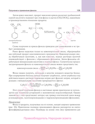 139
Затем кумол окисляют, продукт окисления кумола разлагают разбавленной
серной кислотой и получают при этом фенол и ацетон (СН3СОСН3), важнейшие
в производственном отношении продукты:
изопропилбензол
(кумол)
фенол ацетон
⎯ →⎯⎯
[О] H SO (разб.)
ООН
ОН
⎯ → +
О
4
Схема получения из кумола фенола приведена для ознакомления и не тре-
бует запоминания.
Ранее фенол выделяли только из каменноугольной смолы, образующейся
как побочный продукт коксохимического производства. Каменноугольную смо-
лу обрабатывали щелочами, а, как вам известно, водные растворы щелочей
взаимодействуют c фенолом с образованием фенолятов. Затем феноляты об-
рабатывали минеральными кислотами и получали фенол. Схематически процесс
экстрагирования фенола из каменноугольной смолы можно представить так:
каменноугольная смола C H ONa C HNaOH HCl
H O2 H O2
6 5 6 5⎯ →⎯⎯⎯ ⎯ →⎯⎯ ОH
Фенол можно получить, используя в качестве исходного вещества бензол.
При хлорировании бензола сначала получают хлорбензол, затем хлорбензол под
действием водного раствора гидроксида натрия дает фенолят натрия, который в
реакции с минеральными кислотами превращается в фенол:
С Н Cl C H ONa C H OH6 5
2
6 5
2
6 5
C, 300 атм
NaOH/H O
HCl
H O
350 °
⎯ →⎯⎯⎯⎯⎯⎯ ⎯ →⎯⎯
Этот способ получения фенола в настоящее время практически не исполь-
зуется как технически устаревший и экономически нецелесообразный. Однако
знакомство с ним представляет интерес как пример генетической связи между
углеводородами, галогенпроизводными и гидроксилпроизводными (фенолами).
Применение
Фенол и продукты, получаемые на его основе, находят широкое применение
(рис. 55). Практически половина производимого фенола расходуется на синтез
фенолформальдегидных смол. Полимеры на основе этих смол применяются для
Получение и применение фенола
Народная
асвета
Правообладатель Народная асвета
 