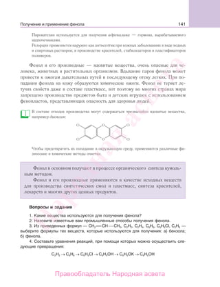 141
Пирокатехин используется для получения адреналина — гормона, вырабатываемого
надпочечниками.
Резорцин применяется наружно как антисептик при кожных заболеваниях в виде водных
и спиртовых растворов; в производстве красителей, стабилизаторов и пластификаторов
полимеров.
Фенол и его производные — ядовитые вещества, очень опасные для че-
ловека, животных и растительных организмов. Вдыхание паров фенола может
привести к ожогам дыхательных путей и последующему отеку легких. При по-
падании фенола на кожу образуются химические ожоги. Фенол не теряет ле-
тучих свойств даже в составе пластмасс, вот поэтому во многих странах мира
запрещено производство предметов быта и детских игрушек с использованием
фенопластов, представляющих опасность для здоровья людей.
В составе отходов производства могут содержаться чрезвычайно ядовитые вещества,
например диоксин:
Чтобы предотвратить их попадание в окружающую среду, применяются различные фи-
зические и химические методы очистки.
Фенол в основном получают в процессе органического синтеза кумоль-
ным методом.
Фенол и его производные применяются в качестве исходных веществ
для производства синтетических смол и пластмасс, синтеза красителей,
лекарств и многих других ценных продуктов.
Вопросы и задания
1. Какие вещества используются для получения фенола?
2. Назовите известные вам промышленные способы получения фенола.
3. Из приведенных формул — СН2 СН СН3, С2Н2, С2Н4, С6Н6, C6H5CI, С2Н6 —
выберите формулы тех веществ, которые используются для получения: а) бензола;
б) фенола.
4. Составьте уравнения реакций, при помощи которых можно осуществить сле-
дующие превращения:
С2Н2 → С6Н6 → С6Н5CI → С6Н5ОН → С6Н5ОK → С6Н5ОН
Получение и применение фенола
Народная
асвета
Правообладатель Народная асвета
 
