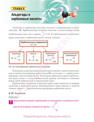 Альдегиды и карбоновые кислоты относятся к карбонильным соедине-
ниям (рис. 56). Карбонильными называют вещества, в состав которых входит
карбонильная (или оксо-) группа . К карбонильным соединениям,
кроме альдегидов и карбоновых кислот, относят кетоны.
Рис. 56. Классификация карбонильных соединений
В молекулах альдегидов карбонильная группа связана с одним атомом водо-
рода и одним углеводородным заместителем (R), а в кетонах — с двумя углево-
дородными заместителями (R, R1). В молекулах карбоновых кислот карбониль-
ная группа входит в состав карбоксильной группы, состоящей из связанных
между собой карбонильной и гидроксильной групп.
Карбонильные соединения в школьном курсе химии изучаются на примере
альдегидов и карбоновых кислот. Рассматриваются также строение и свойства
сложных эфиров — функциональных производных карбоновых кислот.
§ 29. Альдегиды
Строение
Альдегидами называют производные углеводородов, в молекулах кото-
рых атом водорода замещен на группу .
Народная
асвета
Правообладатель Народная асвета
 