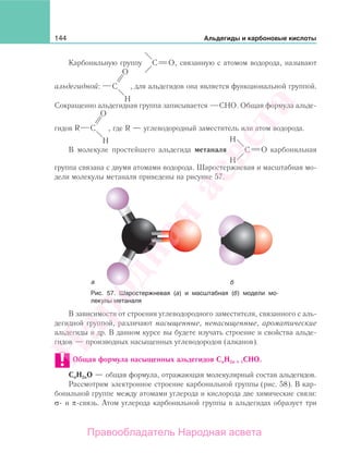 144 Альдегиды и карбоновые кислоты
Карбонильную группу , связанную с атомом водорода, называют
альдегидной: , для альдегидов она является функциональной группой.
Сокращенно альдегидная группа записывается СНО. Общая формула альде-
гидов R , где R — углеводородный заместитель или атом водорода.
В молекуле простейшего альдегида метаналя карбонильная
группа связана с двумя атомами водорода. Шаростержневая и масштабная мо-
дели молекулы метаналя приведены на рисунке 57.
Рис. 57. Шаростержневая (а) и масштабная (б) модели мо-
лекулы метаналя
В зависимости от строения углеводородного заместителя, связанного с аль-
дегидной группой, различают насыщенные, ненасыщенные, ароматические
альдегиды и др. В данном курсе вы будете изучать строение и свойства альде-
гидов — производных насыщенных углеводородов (алканов).
Общая формула насыщенных альдегидов СnН2n + 1СНО.
СnН2nO — общая формула, отражающая молекулярный состав альдегидов.
Рассмотрим электронное строение карбонильной группы (рис. 58). В кар-
бонильной группе между атомами углерода и кислорода две химические связи:
σ- и π-связь. Атом углерода карбонильной группы в альдегидах образует три
Народная
асвета
Правообладатель Народная асвета
 