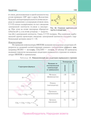 145Адьдегиды
σ-связи, расположенные в одной плоскости под
углом примерно 120° друг к другу. Вследствие
большей электроотрицательности атома кисло-
рода по сравнению с углеродным атомом связь
С О сильно поляризована за счет смещения
электронной плотности π-связи к кислоро-
ду. При этом на атоме кислорода образуется
избыток (δ−), а на атоме углерода — недоста-
ток (δ+) электронной плотности. Связь С О полярна. Под влиянием карбо-
нильной группы происходит смещение электронной плотности соседней с кар-
бонильным центром связи С Н.
Номенклатура
По правилам номенклатуры ИЮПАК названия насыщенных альдегидов об-
разуются из названий соответствующих алканов с добавлением суффикса -аль,
например НСНО — метаналь, СН3СНО — этаналь. В таблице 25 приведены
названия гомологов насыщенных альдегидов нормального строения по номенк-
латуре ИЮПАК и тривиальные.
Таблица 25. Гомологический ряд альдегидов нормального строения
Структурная формула
Название по
систематической
номенклатуре
(и тривиальное)
Температура, °С
кипения
плавления
Метаналь
(формальдегид)
−19 −118
H3
Этаналь
(ацетальдегид)
21 −121
H3 H
Пропаналь
(пропионовый)
49 −81
H3 H H
Бутаналь
(масляный)
74 −99
Рис. 58. Строение карбонильной
группы в альдегидах
Народная
асвета
Правообладатель Народная асвета
 