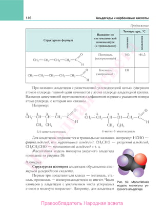 146 Альдегиды и карбоновые кислоты
Структурная формула
Название по
систематической
номенклатуре
(и тривиальное)
Температура, °С
кипения
плавления
H3 H H H
Пентаналь
(валериановый)
103 −91,5
H3 H H H H
Гексаналь
(капроновый)
131
При названии альдегидов с разветвленной углеводородной цепью нумерация
атомов углерода главной цепи начинается с атома углерода альдегидной группы.
Названия заместителей перечисляются в алфавитном порядке с указанием номера
атома углерода, с которым они связаны.
Например:
Для альдегидов сохраняются и тривиальные названия, например: НСНО —
формальдегид, или муравьиный альдегид, СН3СНО — уксусный альдегид,
СН3СН2СНО — пропионовый альдегид и т. д.
Масштабная модель молекулы уксусного альдегида
приведена на рисунке 59.
Изомерия
Структурная изомерия альдегидов обусловлена изо-
мерией углеродного скелета.
Первые три представителя класса — метаналь, эта-
наль, пропаналь — изомеров альдегидов не имеют. Число
изомеров у альдегидов с увеличением числа углеродных
атомов в молекуле возрастает. Например, для альдегидов
Продолжение
Рис. 59. Масштабная
модель молекулы ук-
сусного альдегида
Народная
асвета
Правообладатель Народная асвета
 