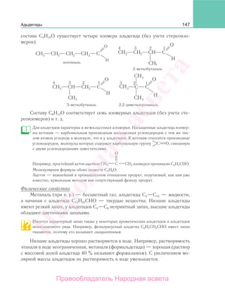 147Адьдегиды
состава С5Н10О существует четыре изомера альдегида (без учета стереоизо-
меров):
пентаналь
2-метилбутаналь
3-метилбутаналь 2,2-диметилпропаналь
Составу С6Н12О соответствует семь изомерных альдегидов (без учета сте-
реоизомеров) и т. д.
Для альдегидов характерна и межклассовая изомерия. Насыщенные альдегиды изомер-
ны кетонам — карбонильным производным насыщенных углеводородов с тем же чис-
лом атомов углерода в молекуле, что и у альдегидов. К кетонам относятся производные
углеводородов, молекулы которых содержат карбонильную группу C O, связанную
с двумя углеводородными заместителями.
Например, простейший кетон ацетон
О
C CH3CH3 изомерен пропаналю С2Н5СНО.
Молекулярная формула обоих веществ С3Н6О.
Ацетон — важнейший в промышленном отношении продукт, получаемый, как вам уже
известно, кумольным методом как сопутствующий фенолу продукт.
Физические свойства
Метаналь (при н. у.) — бесцветный газ, альдегиды С2—С12 — жидкости,
а начиная с альдегида С12Н25СНО — твердые вещества. Низшие альдегиды
имеют резкий запах, у альдегидов С4—С6 неприятный запах, высшие альдегиды
обладают цветочными запахами.
Имеется характерный запах также у некоторых ароматических альдегидов и альдегидов
ненасыщенного ряда. Например, фенилуксусный альдегид С6Н5СН2СНО имеет запах
гиацинтов, поэтому его называют гиацинтовым.
Низшие альдегиды хорошо растворяются в воде. Например, растворимость
этаналя в воде неограниченная, метаналя (формальдегида) — хорошая (раствор
с массовой долей альдегида 40 % называют формалином). С увеличением мо-
лярной массы альдегидов их растворимость в воде уменьшается.
Народная
асвета
Правообладатель Народная асвета
 