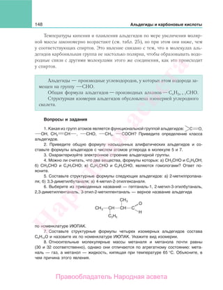 148 Альдегиды и карбоновые кислоты
Температуры кипения и плавления альдегидов по мере увеличения моляр-
ной массы закономерно возрастают (см. табл. 25), но при этом они ниже, чем
у соответствующих спиртов. Это явление связано с тем, что в молекулах аль-
дегидов карбонильная группа не настолько полярна, чтобы образовывать водо-
родные связи с другими молекулами этого же соединения, как это происходит
у спиртов.
Альдегиды — производные углеводородов, у которых атом водорода за-
мещен на группу СНО.
Общая формула альдегидов—производных алканов—СnН2n + 1СНО.
Структурная изомерия альдегидов обусловлена изомерией углеродного
скелета.
Вопросы и задания
1. Какая из групп атомов является функциональной группой альдегидов: C О,
ОН, СН2 СН , СНО, СН3, СООН? Приведите определение класса
альдегидов.
2. Приведите общую формулу насыщенных алифатических альдегидов и со-
ставьте формулы альдегидов с числом атомов углерода в молекуле 5 и 7.
3. Охарактеризуйте электронное строение альдегидной группы.
4. Можно ли считать, что два вещества, формулы которых: а) СН3СНО и С4Н9ОН;
б) СН3СНО и С3Н7СНО; в) С2Н5СНО и С3Н5СНО, являются гомологами? Ответ по-
ясните.
5. Составьте структурные формулы следующих альдегидов: а) 2-метилпропана-
ля; б) 3,3-диметилбутаналя; в) 4-метил-2-этилгексаналя.
6. Выберите из приведенных названий — гептаналь-1, 2-метил-3-этилбутаналь,
2,3-диметилпентаналь, 3-этил-2-метилпентаналь — верное название альдегида
CH3
CH3
C2H5
CH CH C
O
H
по номенклатуре ИЮПАК.
7. Составьте структурные формулы четырех изомерных альдегидов состава
С6Н12О и назовите их по номенклатуре ИЮПАК. Укажите вид изомерии.
8. Относительные молекулярные массы метаналя и метанола почти равны
(30 и 32 соответственно), однако они отличаются по агрегатному состоянию: мета-
наль — газ, а метанол — жидкость, кипящая при температуре 65 °С. Объясните, в
чем причина этого явления.
Народная
асвета
Правообладатель Народная асвета
 