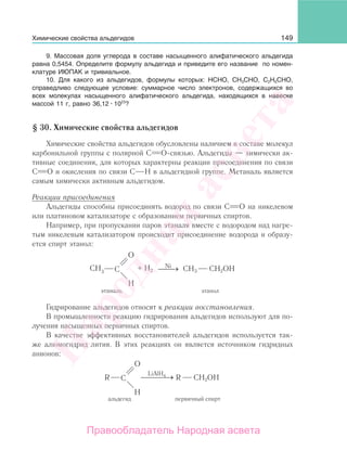 149
9. Массовая доля углерода в составе насыщенного алифатического альдегида
равна 0,5454. Определите формулу альдегида и приведите его название по номен-
клатуре ИЮПАК и тривиальное.
10. Для какого из альдегидов, формулы которых: НСНО, СН3СНО, С2Н5СНО,
справедливо следующее условие: суммарное число электронов, содержащихся во
всех молекулах насыщенного алифатического альдегида, находящихся в навеске
массой 11 г, равно 36,12 1023
?
§ 30. Химические свойства альдегидов
Химические свойства альдегидов обусловлены наличием в составе молекул
карбонильной группы с полярной С О-связью. Альдегиды — химически ак-
тивные соединения, для которых характерны реакции присоединения по связи
С О и окисления по связи С Н в альдегидной группе. Метаналь является
самым химически активным альдегидом.
Реакции присоединения
Альдегиды способны присоединять водород по связи С О на никелевом
или платиновом катализаторе с образованием первичных спиртов.
Например, при пропускании паров этаналя вместе с водородом над нагре-
тым никелевым катализатором происходит присоединение водорода и образу-
ется спирт этанол:
CH2OH
этанол
Ni
⎯ →⎯+ H2 CH3
Гидрирование альдегидов относят к реакции восстановления.
В промышленности реакцию гидрирования альдегидов используют для по-
лучения насыщенных первичных спиртов.
В качестве эффективных восстановителей альдегидов используется так-
же алюмогидрид лития. В этих реакциях он является источником гидридных
анионов:
LiAlH4
⎯ →⎯⎯⎯ CH2OHR
первичный спирт
R
альдегид
Химические свойства альдегидов
Народная
асвета
Правообладатель Народная асвета
 