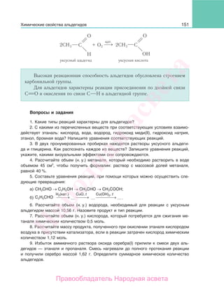151
+ O22CH3 2CH3
ОН
⎯ →⎯
кат.
уксусный адьдегид уксусная кислота
Высокая реакционная способность альдегидов обусловлена строением
карбонильной группы.
Для альдегидов характерны реакции присоединения по двойной связи
С О и окисления по связи С Н в альдегидной группе.
Вопросы и задания
1. Какие типы реакций характерны для альдегидов?
2. С какими из перечисленных веществ при соответствующих условиях взаимо-
действует этаналь: кислород, вода, водород, гидроксид меди(II), гидроксид натрия,
этанол, бромная вода? Напишите уравнения соответствующих реакций.
3. В двух пронумерованных пробирках находятся растворы уксусного альдеги-
да и глицерина. Как распознать каждое из веществ? Запишите уравнения реакций,
укажите, какими визуальными эффектами они сопровождаются.
4. Рассчитайте объем (н. у.) метаналя, который необходимо растворить в воде
объемом 45 см3
, чтобы получить формалин: раствор с массовой долей метаналя,
равной 40 %.
5. Составьте уравнения реакций, при помощи которых можно осуществить сле-
дующие превращения:
а) СН3СНО → С2Н5ОН → СН3СНО → СН3СООН;
б) ⎯ →⎯⎯ ⎯ →⎯⎯ ⎯ →⎯⎯⎯⎯
H2(кат.) CuO, t Cu(OH)2, t
C2H5CHO ... ... ....
6. Рассчитайте объем (н. у.) водорода, необходимый для реакции с уксусным
альдегидом массой 10,56 г. Назовите продукт и тип реакции.
7. Рассчитайте объем (н. у.) кислорода, который потребуется для сжигания ме-
таналя химическим количеством 0,5 моль.
8. Рассчитайте массу продукта, полученного при окислении этаналя кислородом
воздуха в присутствии катализатора, если в реакции затрачен кислород химическим
количеством 1,12 моль.
9. Избыток аммиачного раствора оксида серебра(I) прилили к смеси двух аль-
дегидов — этаналя и пропаналя. Смесь нагревали до полного протекания реакции
и получили серебро массой 1,62 г. Определите суммарное химическое количество
альдегидов.
Химические свойства альдегидов
Народная
асвета
Правообладатель Народная асвета
 
