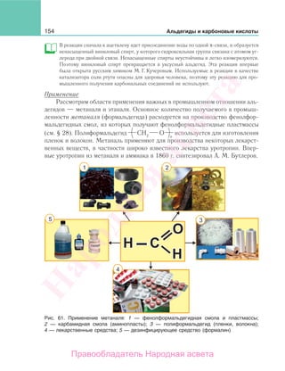 154 Альдегиды и карбоновые кислоты
В реакции сначала к ацетилену идет присоединение воды по одной π-связи, и образуется
ненасыщенный виниловый спирт, у которого гидроксильная группа связана с атомом уг-
лерода при двойной связи. Ненасыщенные спирты неустойчивы и легко изомеризуются.
Поэтому виниловый спирт превращается в уксусный альдегид. Эта реакция впервые
была открыта русским химиком М. Г. Кучеровым. Используемые в реакции в качестве
катализатора соли ртути опасны для здоровья человека, поэтому эту реакцию для про-
мышленного получения карбонильных соединений не используют.
Применение
Рассмотрим области применения важных в промышленном отношении аль-
дегидов — метаналя и этаналя. Основное количество получаемого в промыш-
ленности метаналя (формальдегида) расходуется на производство фенолфор-
мальдегидных смол, из которых получают фенолформальдегидные пластмассы
(см. § 28). Полиформальдегид используется для изготовления
пленок и волокон. Метаналь применяют для производства некоторых лекарст-
венных веществ, в частности широко известного лекарства уротропин. Впер-
вые уротропин из метаналя и аммиака в 1860 г. синтезировал А. М. Бутлеров.
Рис. 61. Применение метаналя: 1 — фенолформальдегидная смола и пластмассы;
2 — карбамидная смола (аминопласты); 3 — полиформальдегид (пленки, волокна);
4 — лекарственные средства; 5 — дезинфицирующее средство (формалин)
Народная
асвета
Правообладатель Народная асвета
 