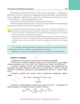 155
Метаналь используется обычно в виде водного раствора — формалина.
Формалин обладает сильными дезинфицирующими свойствами. Его применяют
для дезинфекции и дубления кож, хранения анатомических препаратов, в сель-
ском хозяйстве — для протравливания семян.
На рисунке 61 показаны области применения метаналя.
Этаналь (уксусный альдегид) используют в промышленных масштабах для
получения уксусной кислоты и ее производных.
В некоторых отраслях производства находят применение альдегиды, производные не-
насыщенных и ароматических углеводородов. Например, ненасыщенный альдегид про-
пеналь СН2 СН СНО применяют для получения акриловой кислоты, глицерина,
некоторых полимеров, лекарственных веществ.
Ароматический альдегид бензальдегид С6Н5СНО используется для получения душистых
и лекарственных веществ, некоторых красителей. В природе бензальдегид встречается в
связанном виде в листьях лавровишен, косточках персиков, абрикосов, слив, в горьком
миндале.
К основным промышленным способам получения альдегидов относят
окисление алкенов и спиртов, дегидрирование спиртов.
Метаналь и этаналь используются во многих отраслях производства.
Вопросы и задания
1. Перечислите источники промышленного получения альдегидов.
2. Выпишите из перечня формулы веществ, из которых можно в одну стадию
получить альдегид: C2H4, CH4, C2H5Cl, C2H2, CH3ОН, C2H6, C2H4Br2, СН3СН2СН2ОН.
3. Укажите названия спиртов, при окислении которых при воздействии под-
кисленным раствором бихромата калия можно в лаборатории получить альдегид:
пропанол-1, бутанол-2, пропанол-2, 2-метилпропанол-2, бутанол-1, этанол, пента-
нол-3.
4. Укажите условия, при которых можно осуществить следующие превра-
щения:
CH
1 2
3
CH CH2 CH2CH3CHO
C2H5OH
5. Впишите в схему формулы неизвестных веществ А, Б, В, Г и приведите на-
звания реакций, при помощи которых их можно получить:
1500 °С Н2О+ Н2+ CuO
Ni t
CH4 A Б В Г
Н , Нg2 ++
Получение и применение альдегидов
Народная
асвета
Правообладатель Народная асвета
 