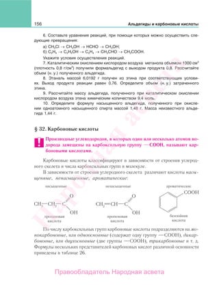 156 Альдегиды и карбоновые кислоты
6. Составьте уравнения реакций, при помощи которых можно осуществить сле-
дующие превращения:
а) СН3Cl → СН3ОН → НСНО → СН3ОН;
б) C2H4 → C2H5ОН → C2H4 → СН3СНО → CH3СООН.
Укажите условия осуществления реакций.
7. Каталитическим окислением кислородом воздуха метанола объемом 1000 см3
(плотность 0,8 г/см3
) получили формальдегид с выходом продукта 0,8. Рассчитайте
объем (н. у.) полученного альдегида.
8. Этаналь массой 6,0192 г получен из этина при соответствующих услови-
ях. Выход продукта реакции равен 0,76. Определите объем (н. у.) затраченного
этина.
9. Рассчитайте массу альдегида, полученного при каталитическом окислении
кислородом воздуха этена химическим количеством 9,4 моль.
10. Определите формулу насыщенного альдегида, полученного при окисле-
нии одноатомного насыщенного спирта массой 1,48 г. Масса неизвестного альде-
гида 1,44 г.
§ 32. Карбоновые кислоты
Производные углеводородов, в которых один или несколько атомов во-
дорода замещены на карбоксильную группу СООН, называют кар-
боновыми кислотами.
Карбоновые кислоты классифицируют в зависимости от строения углерод-
ного скелета и числа карбоксильных групп в молекуле.
В зависимости от строения углеродного скелета различают кислоты насы-
щенные, ненасыщенные, ароматические:
насыщенные ненасыщенные ароматические
По числу карбоксильных групп карбоновые кислоты подразделяются на мо-
нокарбоновые, или одноосновные (содержат одну группу СООН), дикар-
боновые, или двухосновные (две группы СООН), трикарбоновые и т. д.
Формулы нескольких представителей карбоновых кислот различной основности
приведены в таблице 26.
Народная
асвета
Правообладатель Народная асвета
 