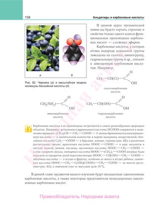 158 Альдегиды и карбоновые кислоты
В данном курсе органической
химии вы будете изучать строение и
свойства только одного класса функ-
циональных производных карбоно-
вых кислот — сложных эфиров.
Карбоновые кислоты, у которых
атомы водорода алкильной группы
замещены на галоген, аминогруппу,
гидроксильную группу и др., относят
к замещенным карбоновым кисло-
там. Например:
CH(Cl)CH3
галогенкарбоновая
кислота
CH(OH)CH3
аминокарбоновая
кислота
гидроксикарбоновая
кислота
Карбоновые кислоты и их производные встречаются в самых разнообразных природных
объектах. Например, метановая (муравьиная) кислота НСООН содержится в выде-
лениях муравьев; (СН3)2СН СН2 СООН — 3-метилбутановая (изовалериано-
вая) кислота — в значительном количестве в корнях валерианы лекарственной; бен-
зойная кислота С6Н5 СООН — в бруснике, клюкве, чернике (рис. 62), в различных
растительных смолах; щавелевая кислота НООС СООН — в виде оксалатов в
листьях щавеля, ревеня, кислицы; малоновая кислота НООС СН2 СООН —
в соке сахарной свеклы; янтарная кислота НООС (СН2)2 СООН впервые была
выделена из продуктов сухой перегонки янтаря; НООС СН(ОН) СН2 СООН —
яблочная кислота — в ягодах и фруктах, особенно ее много в ягодах рябины; лимон-
ная кислота НООС СН2 С(ОН)(СООН) СН2 СООН — во многих расте-
ниях (рис. 63), в лимонном соке ее массовая доля 10 %.
В данной главе предметом вашего изучения будут насыщенные одноосновные
карбоновые кислоты, а также некоторые представители ненасыщенных одноос-
новных карбоновых кислот.
Рис. 62. Черника (а) и масштабная модель
молекулы бензойной кислоты (б)
Народная
асвета
Правообладатель Народная асвета
 