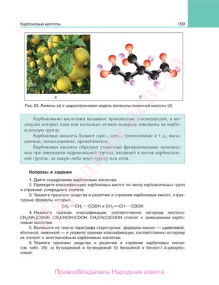 159
Карбоновыми кислотами называют производные углеводородов, в мо-
лекулах которых один или несколько атомов водорода замещены на карбо-
ксильную группу.
Карбоновые кислоты бывают одно-, двух-, трехосновные и т. д.; насы-
щенные, ненасыщенные, ароматические.
Карбоновые кислоты образуют различные функциональные производ-
ные при замещении гидроксильной группы, входящей в состав карбоксиль-
ной группы, на какую-либо иную группу или атом.
Вопросы и задания
1. Дайте определение карбоновым кислотам.
2. Приведите классификацию карбоновых кислот по числу карбоксильных групп
и строению углеродного скелета.
3. Укажите признаки сходства и различия в строении карбоновых кислот, струк-
турные формулы которых:
СН3 СН2 СООН и СН2 СН СООН
4. Назовите признак классификации, соответственно которому кислоты:
СН2(NH2)COOH, CH3CH(OH)COOH, СН3СН(Cl)СООН относят к замещенным карбо-
новым кислотам.
5. Выпишите из текста параграфа структурные формулы кислот — щавелевой,
яблочной, лимонной — и укажите признак классификации, соответственно которому
их относят к многоосновным карбоновым кислотам.
6. Укажите признаки сходства и различия в строении карбоновых кислот
(см. табл. 26): а) бутандиовой и бутендиовой; б) бензойной и бензол-1,4-дикарбо-
новой.
Рис. 63. Лимоны (а) и шаростержневая модель молекулы лимонной кислоты (б)
Карбоновые кислоты
Народная
асвета
Правообладатель Народная асвета
 