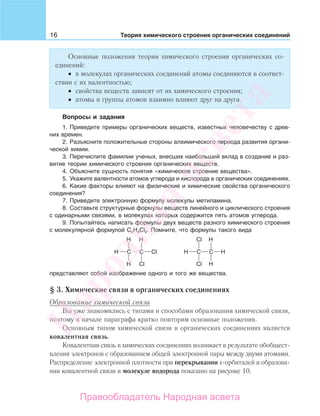 16 Теория химического строения органических соединений
Основные положения теории химического строения органических со-
единений:
• в молекулах органических соединений атомы соединяются в соответ-
ствии с их валентностью;
• свойства веществ зависят от их химического строения;
• атомы и группы атомов взаимно влияют друг на друга.
Вопросы и задания
1. Приведите примеры органических веществ, известных человечеству с древ-
них времен.
2. Разъясните положительные стороны алхимического периода развития органи-
ческой химии.
3. Перечислите фамилии ученых, внесших наибольший вклад в создание и раз-
витие теории химического строения органических веществ.
4. Объясните сущность понятия «химическое строение вещества».
5. Укажите валентности атомов углерода и кислорода в органических соединениях.
6. Какие факторы влияют на физические и химические свойства органического
соединения?
7. Приведите электронную формулу молекулы метиламина.
8. Составьте структурные формулы веществ линейного и циклического строения
с одинарными связями, в молекулах которых содержится пять атомов углерода.
9. Попытайтесь написать формулы двух веществ разного химического строения
с молекулярной формулой C2H4Cl2. Помните, что формулы такого вида
представляют собой изображение одного и того же вещества.
§ 3. Химические связи в органических соединениях
Образование химической связи
Вы уже знакомились с типами и способами образования химической связи,
поэтому в начале параграфа кратко повторим основные положения.
Основным типом химической связи в органических соединениях является
ковалентная связь.
Ковалентная связь в химических соединениях возникает в результате обобщест-
вления электронов с образованием общей электронной пары между двумя атомами.
Распределение электронной плотности при перекрывании s-орбиталей и образова-
нии ковалентной связи в молекуле водорода показано на рисунке 10.
Народная
асвета
Правообладатель Народная асвета
 