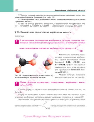 160 Альдегиды и карбоновые кислоты
7. Укажите признаки различия в строении одноосновных карбоновых кислот цик-
логексанкарбоновой и бензойной (см. табл. 26).
8. Какие органические соединения называют функциональными производными
карбоновых кислот?
9. Как, не проводя расчетов, определить, в составе какой из карбоновых кис-
лот — CH3CООH, C3H7CООH, C2H5CООH — массовая доля кислорода большая?
§ 33. Насыщенные одноосновные карбоновые кислоты
Строение
К насыщенным одноосновным карбоновым кислотам относятся про-
изводные насыщенных углеводородов (алканов), в молекулах которых
один атом водорода замещен на карбоксильную группу C
O
OH
.
Химическое строение насы-
щенных одноосновных карбоно-
вых кислот выражается общей
формулой CnH2n + 1СООН, или
R СООН, где R — насыщенный
заместитель или атом водорода
для простейшей метановой кис-
лоты НСООН.
Модели молекулы метановой
кислоты показаны на рисунке 64.
Общая формула насыщенных одноосновных карбоновых кислот
CnH2n + 1СООН.
Общая формула, отражающая молекулярный состав данных кислот, —
СnН2nO2.
Формулы нескольких членов гомологического ряда насыщенных одно-
основных карбоновых кислот нормального строения приведены в таблице 27.
Рассмотрим электронное строение карбоксильной группы. Функциональная
группа карбоновых кислот , определяющая их химические свойства,
Рис. 64. Шаростержневая (а) и масштабная (б)
модели молекулы метановой кислоты
Народная
асвета
Правообладатель Народная асвета
 