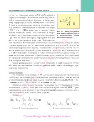161
состоит из связанных между собой карбонильной и
гидроксильной групп. Взаимное влияние карбониль-
ной и гидроксильной групп приводит к существен-
ному перераспределению электронной плотности.
В силу этого карбоновые кислоты проявляют осо-
бые свойства, отличающиеся от свойств этих групп
( ОC и ОН) в альдегидах и спиртах. Элект-
ронная плотность связи С О смещена в сторо-
ну более электроотрицательного атома кислорода.
При этом на атоме кислорода образуется избыток
(δ−), а на атоме углерода недостаток (δ+) электрон-
ной плотности. Компенсация возникающего положительного заряда на атоме
углерода происходит за счет смещения электронов неподеленной пары атома
кислорода гидроксильной группы. Уменьшение электронной плотности на ато-
ме кислорода гидроксильной группы приводит к смещению электронов σ-связи
О ← Н от водорода к кислороду. По этой причине химическая связь между ато-
мами кислорода и водорода в гидроксильной группе становится более полярной,
что приводит к возрастанию кислотных свойств, причем гораздо более сильному,
чем в спиртах и феноле.
Схема распределения электронной плотности в карбоксильной группе,
обусловленного взаимным влиянием карбонильной и гидроксильной групп, при-
ведена на рисунке 65.
Номенклатура
По правилам номенклатуры ИЮПАК названия насыщенных одноосновных
карбоновых кислот образуют добавлением к названию алкана с тем же числом
атомов углерода суффикса -овая и слова «кислота». Например, НСООН — ме-
тановая кислота, СН3 СООН — этановая кислота.
Названия кислот с разветвленным углеродным скелетом алкильной группы
производят в соответствии с уже известными вам правилами ИЮПАК. Нуме-
рация главной цепи начинается с атома углерода карбоксильной группы, замес-
тители записываются в алфавитном порядке.
Например:
Насыщенные одноосновные карбоновые кислоты
Рис. 65. Схема распределе-
ния электронной плотности
в карбоксильной группе
карбоновых кислот
Народная
асвета
Правообладатель Народная асвета
 