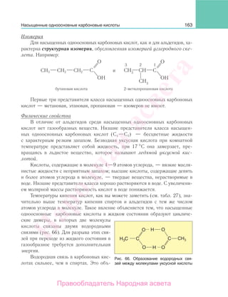 163
Изомерия
Для насыщенных одноосновных карбоновых кислот, как и для альдегидов, ха-
рактерна структурная изомерия, обусловленная изомерией углеродного ске-
лета. Например:
CH3 CH2 CH2
бутановая кислота 2-метилпропановая кислота
и
3 2 1
Первые три представителя класса насыщенных одноосновных карбоновых
кислот — метановая, этановая, пропановая — изомеров не имеют.
Физические свойства
В отличие от альдегидов среди насыщенных одноосновных карбоновых
кислот нет газообразных веществ. Низшие представители класса насыщен-
ных одноосновных карбоновых кислот (С1—С3) — бесцветные жидкости
с характерным резким запахом. Безводная уксусная кислота при комнатной
температуре представляет собой жидкость, при 17 С она замерзает, пре-
вращаясь в льдистое вещество, которое называют ледяной уксусной кис-
лотой.
Кислоты, содержащие в молекуле 4—9 атомов углерода, — вязкие масля-
нистые жидкости с неприятным запахом; высшие кислоты, содержащие девять
и более атомов углерода в молекуле, — твердые вещества, нерастворимые в
воде. Низшие представители класса хорошо растворяются в воде. С увеличени-
ем молярной массы растворимость кислот в воде понижается.
Температуры кипения кислот, как вы можете заметить (см. табл. 27), зна-
чительно выше температур кипения спиртов и альдегидов с тем же числом
атомов углерода в молекуле. Такое явление объясняется тем, что насыщенные
одноосновные карбоновые кислоты в жидком состоянии образуют цикличе-
ские димеры, в которых две молекулы
кислоты связаны двумя водородными
связями (рис. 66). Для разрыва этих свя-
зей при переходе из жидкого состояния в
газообразное требуется дополнительная
энергия.
Водородная связь в карбоновых кис-
лотах сильнее, чем в спиртах. Это объ-
Рис. 66. Образование водородных свя-
зей между молекулами уксусной кислоты
Насыщенные одноосновные карбоновые кислоты
Народная
асвета
Правообладатель Народная асвета
 
