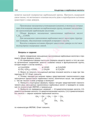 164 Альдегиды и карбоновые кислоты
ясняется высокой полярностью карбонильной группы. Прочность водородной
связи такова, что метановая и этановая кислоты даже в парообразном состоянии
существуют в виде димеров.
Производные насыщенных углеводородов (алканов), в молекулах которых
один атом водорода замещен на карбоксильную группу, называют насыщенны-
ми одноосновными карбоновыми кислотами.
Общая формула насыщенных одноосновных карбоновых кислот
СnН2n + 1СООН.
Для насыщенных одноосновных карбоновых кислот характерна структур-
ная изомерия, обусловленная изомерией углеродного скелета.
Кислоты в жидком состоянии образуют циклические димеры за счет меж-
молекулярных водородных связей.
Вопросы и задания
1. Дайте определение насыщенным одноосновным карбоновым кислотам и при-
ведите общую формулу класса.
2. Из приведенных формул выпишите формулы веществ одного и того же клас-
са органических соединений, укажите название класса и функциональной группы,
которая входит в состав молекул:
а) С2Н5СООН в) НСНО д) С2Н5СНО
б) СН3—(СН2)3—СООН г) СН3ОН е) С2Н5ОН
3. Можно ли получить насыщенный раствор этановой кислоты в воде при тем-
пературе 20 С? Ответ поясните.
4. Почему температура кипения первых представителей гомологического ряда
насыщенных одноосновных карбоновых кислот значительно выше, чем альдегидов
с тем же числом атомов углерода в молекуле?
5. Напишите структурные формулы первых четырех представителей гомологи-
ческого ряда насыщенных одноосновных карбоновых кислот и приведите их назва-
ния по номенклатуре ИЮПАК и тривиальные.
6. Выберите из приведенных названий — 4,5-диметилпентановая кислота; 2,5-
диметилпентановая кислота; 2,4-диметилгексановая кислота; 2,4,5-триметилгексано-
вая кислота — верное название карбоновой кислоты
CH3
CH3 CH3
CH CHCH2 CH2
C
O
OH
по номенклатуре ИЮПАК. Ответ поясните.
Народная
асвета
Правообладатель Народная асвета
 