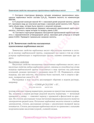 165
7. Составьте структурные формулы четырех изомерных одноосновных насы-
щенных карбоновых кислот состава С5Н10О2. Назовите кислоты по номенклатуре
ИЮПАК.
8. К уксусной эссенции массой 40 г с массовой долей уксусной кислоты, равной
0,7, приливали воду до получения раствора с массовой долей кислоты 0,05. Рассчи-
тайте объем воды, которая была прилита к уксусной эссенции.
9. Определите молекулярную формулу насыщенной одноосновной карбоновой
кислоты, плотность паров которой по воздуху равна 2,552.
10. Составьте структурную формулу насыщенной одноосновной карбоновой кис-
лоты с неразветвленной углеводородной цепью, массовая доля углерода в которой
равна 0,5454. Приведите тривиальное название кислоты.
§ 34. Химические свойства насыщенных
одноосновных карбоновых кислот
Химические свойства карбоновых кислот обусловлены наличием в соста-
ве их молекул карбоксильной группы, содержащей при одном и том же атоме
углерода карбонильную и гидроксильную группы, взаимно влияющие друг на
друга.
Кислотные свойства
Кислотные свойства насыщенных одноосновных карбоновых кислот, как и
кислотные свойства любых карбоновых кислот, связаны со способностью атома
водорода карбоксильной группы отщепляться в виде протона под действием
оснований, реакции протекают с разрывом связи О Н. Подвижность атома
водорода, как вам известно, обусловлена более высокой, чем в спиртах и фе-
ноле, полярностью связи О ← Н.
Растворимые в воде кислоты диссоциируют обратимо в водном растворе,
например:
СН3 СООН →← СН3СОО–
+ Н+
,
уксусная кислота ацетат-ион
поэтому изменяют окраску индикаторов, указывая на присутствие ионов водорода.
Так, например, в водном растворе уксусной кислоты индикаторы — метиловый
оранжевый и лакмус — изменяют окраску с оранжевой и фиолетовой на крас-
ную. По степени диссоциации только метановая (муравьиная) кислота является
электролитом средней силы. Остальные карбоновые кислоты относят к слабым
электролитам, степень диссоциации которых с увеличением молярной массы
понижается. Степень диссоциации карбоновых кислот по сравнению с сильными
неорганическими кислотами (серной, соляной) низкая.
Химические свойства насыщенных одноосновных карбоновых кислот
Народная
асвета
Правообладатель Народная асвета
 