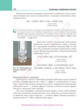 166 Альдегиды и карбоновые кислоты
Кислотные свойства насыщенных одноосновных карбоновых кислот прояв-
ляются прежде всего при их взаимодействии с сильными основаниями с обра-
зованием солей:
СН3 СООН + КОН → СН3 СООK + Н2O
ацетат калия
(этаноат калия)
В органической химии используются как тривиальные названия солей карбоновых кис-
лот (ацетат калия), так и названия, образованные согласно правилам номенклатуры
ИЮПАК. Такие названия складываются из названий аниона и катиона. Название ани-
она образуется путем замены в названии карбоновой кислоты суффикса -овая на -оат:
СН3СООК — этаноат калия.
Кислотные свойства насыщенных одноосновных
карбоновых кислот проявляются также в реакци-
ях с некоторыми активными металлами (Mg, Ca, Al)
(рис. 67), основными оксидами и солями более слабых
кислот. Все реакции протекают с образованием солей
карбоновых кислот:
2СН3СООН + Mg → (CH3COO)2Mg + Н2↑
ацетат магния
(этаноат магния)
2СН3СООН + MgO → (CH3COO)2Mg + Н2O
СН3СООН + NaHCO3 → CH3COONa + СO2↑ + H2O
ацетат натрия
(этаноат натрия)
Взаимодействие со спиртами
Характерной и одной из важнейших реакций карбоновых кислот является
реакция этерификации (от лат. acfher — эфир) — взаимодействие со спир-
тами в присутствии сильных минеральных кислот с образованием производных
карбоновых кислот — сложных эфиров. Строение и свойства сложных эфиров
описаны в следующей главе учебника.
Так, если в пробирку с этановой кислотой прилить этанол, затем добавить
небольшое количество серной кислоты и смесь нагревать, то вскоре появляет-
ся приятный запах нового вещества — сложного эфира. Реакция протекает с
разрывом связи С ОН в карбоксильной группе:
Рис. 67. Взаимодействие
уксусной кислоты с маг-
нием
Народная
асвета
Правообладатель Народная асвета
 